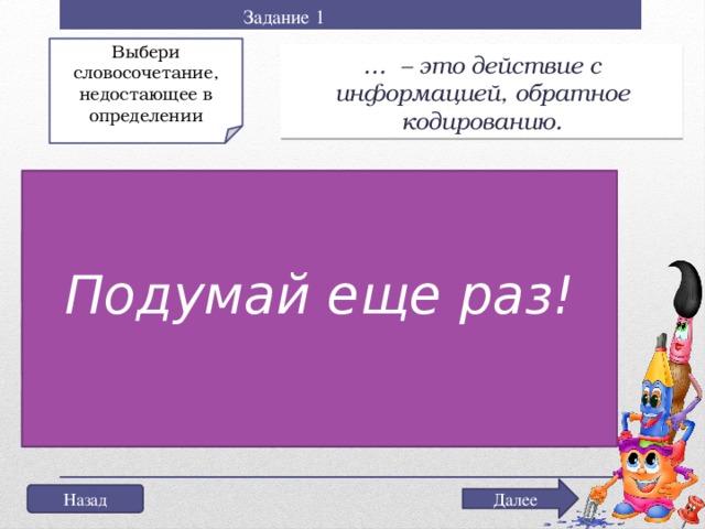 Задание 1 Выбери словосочетание, недостающее в определении … – это действие с информацией, обратное кодированию. Не торопись выбрать ответ! Подумай еще раз! а) Декодирование информации; б) Кодирование информации; в) Перекодирование информации Далее Назад