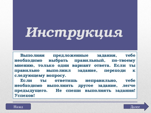 Инструкция Выполняя предложенные задания, тебе необходимо выбрать правильный, по-твоему мнению, только один вариант ответа. Если ты правильно выполнил задание, переходи к следующему вопросу. Если ты ответишь неправильно, тебе необходимо выполнить другое задание, легче предыдущего. Не спеши выполнять задания! Успехов! Далее Назад