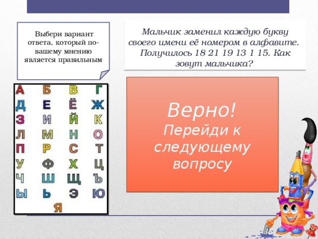 Мальчик заменил каждую букву своего имени её номером в алфавите.  Получилось 18 21 19 13 1 15. Как зовут мальчика?  Выбери вариант ответа, который по-вашему мнению является правильным Неверно! Верно! Перейди к более легкому вопросу! Перейди к следующему вопросу Вопрос 2 а) Руслан; б) Роман