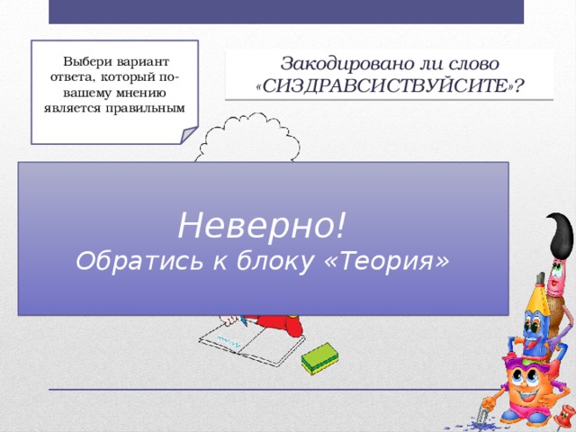 Выбери вариант ответа, который по-вашему мнению является правильным Закодировано ли слово «СИЗДРАВСИСТВУЙСИТЕ»? Неверно! Обратись к блоку «Теория» б) Нет; а) Да;