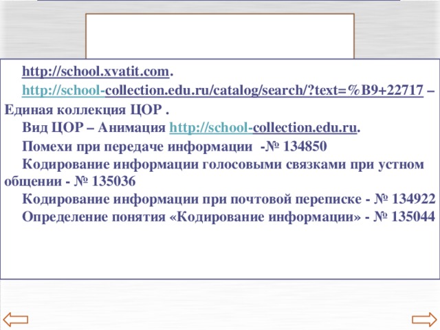 Полезные ссылки Полезные ссылки http://school.xvatit.com . http://school - collection.edu.ru/catalog/search/?text=%B9+22717 – Единая коллекция ЦОР . Вид ЦОР – Анимация http://school - collection.edu.ru . Помехи при передаче информации -№ 134850 Кодирование информации голосовыми связками при устном общении - № 135036 Кодирование информации при почтовой переписке - № 134922 Определение понятия «Кодирование информации» - № 135044