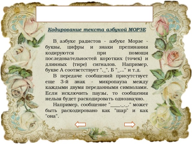 Это интересно… Кодирование текста азбукой МОРЗЕ  В азбуке радистов - азбуке Морзе - буквы, цифры и знаки препинания кодируются при помощи последовательностей коротких (точек) и длинных (тире) сигналов. Например, букве А соответствует 