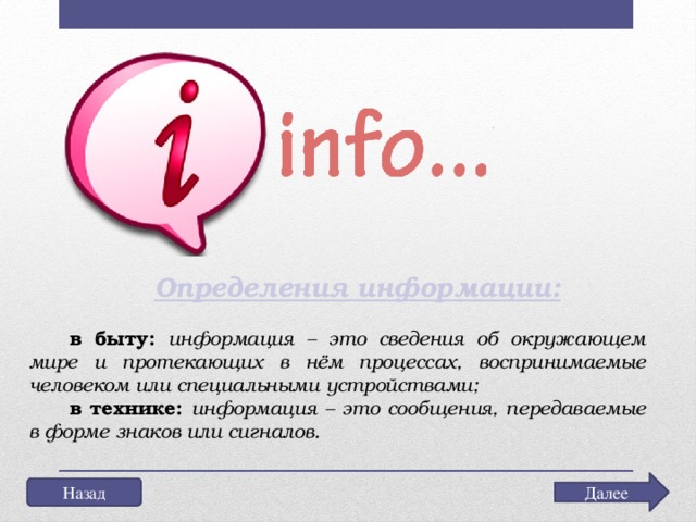 Определения информации: в быту:  информация – это сведения об окружающем мире и протекающих в нём процессах, воспринимаемые человеком или специальными устройствами; в технике:  информация – это сообщения, передаваемые в форме знаков или сигналов. Далее Назад