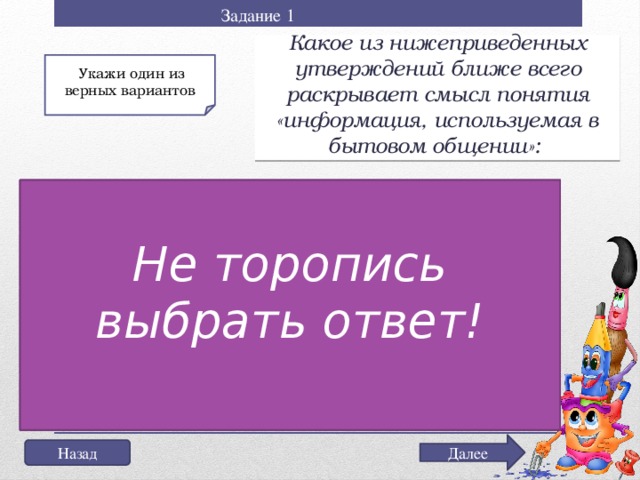 Задание 1 Какое из нижеприведенных утверждений ближе всего раскрывает смысл понятия «информация, используемая в бытовом общении»:  Укажи один из верных вариантов Обратись за дополнительной информацией к учителю Не торопись выбрать ответ! а) последовательность знаков некоторого алфавита; Подумай еще раз! б) сообщение, передаваемое в форме знаков или сигналов; г) сведения об окружающем мире и протекающих в нем процессах, воспринимаемые человеком непосредственно или с помощью специальных устройств (термометр, барометр и пр.); д) сведения, содержащиеся в научных теориях. Далее Назад