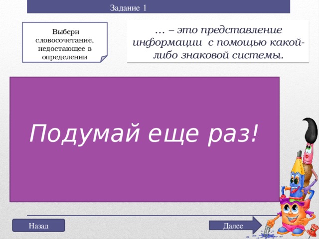 Задание 1 … – это представление информации с помощью какой-либо знаковой системы.  Выбери словосочетание, недостающее в определении Не торопись выбрать ответ! Подумай еще раз! а) Декодирование информации; б) Кодирование информации; в) Перекодирование информации Далее Назад