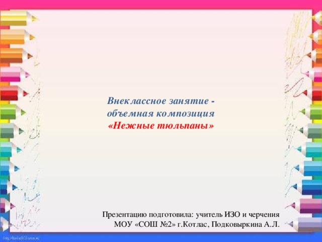 Внеклассное занятие -  объемная композиция  «Нежные тюльпаны»   Презентацию подготовила: учитель ИЗО и черчения  МОУ «СОШ №2» г.Котлас, Подковыркина А.Л. 