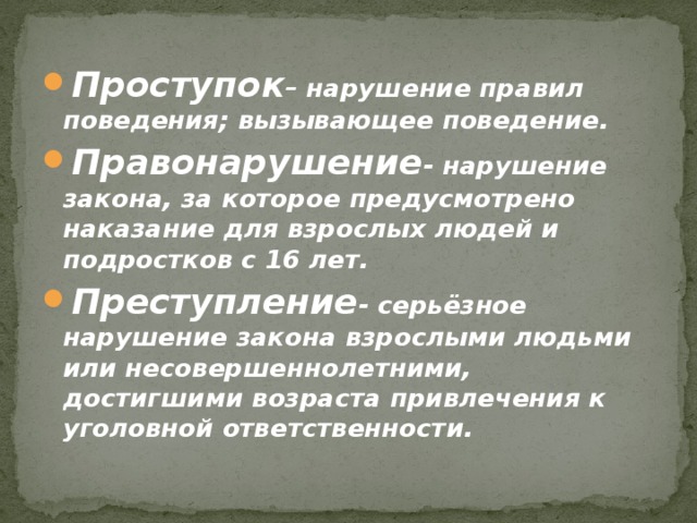 Проступок – нарушение правил поведения; вызывающее поведение. Правонарушение - нарушение закона, за которое предусмотрено наказание для взрослых людей и подростков с 16 лет. Преступление - серьёзное нарушение закона взрослыми людьми или несовершеннолетними, достигшими возраста привлечения к уголовной ответственности. 