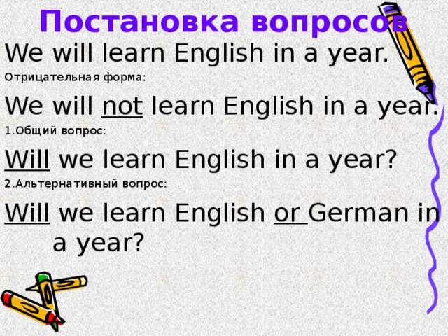 Постановка вопросов We will learn English in a year. Отрицательная форма: We will not learn English in a year. 1. Общий вопрос: Will we learn English in a year? 2. Альтернативный вопрос: Will we learn English or German in  a year? 