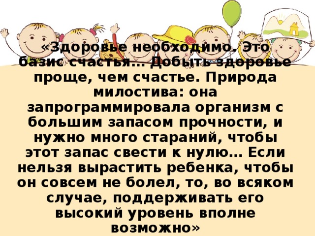 «Здоровье необходимо. Это базис счастья… Добыть здоровье проще, чем счастье. Природа милостива: она запрограммировала организм с большим запасом прочности, и нужно много стараний, чтобы этот запас свести к нулю… Если нельзя вырастить ребенка, чтобы он совсем не болел, то, во всяком случае, поддерживать его высокий уровень вполне возможно»        (Н.М. Амосов) 