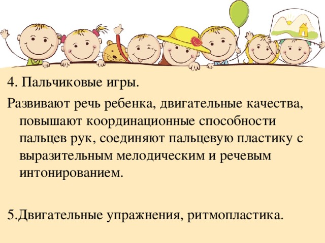 4. Пальчиковые игры. Развивают речь ребенка, двигательные качества, повышают координационные способности пальцев рук, соединяют пальцевую пластику с выразительным мелодическим и речевым интонированием.  5.Двигательные упражнения, ритмопластика. 