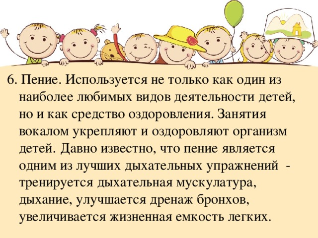 6. Пение. Используется не только как один из наиболее любимых видов деятельности детей, но и как средство оздоровления. Занятия вокалом укрепляют и оздоровляют организм детей.  Давно известно, что пение является одним из лучших дыхательных упражнений - тренируется дыхательная мускулатура, дыхание, улучшается дренаж бронхов, увеличивается жизненная емкость легких. 