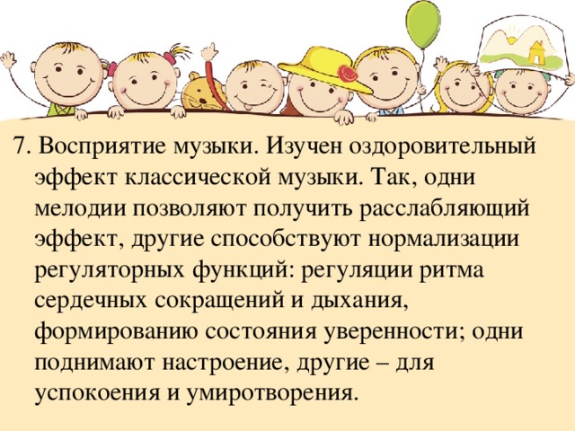 7. Восприятие музыки. Изучен оздоровительный эффект классической музыки. Так, одни мелодии позволяют получить расслабляющий эффект, другие способствуют нормализации регуляторных функций: регуляции ритма сердечных сокращений и дыхания, формированию состояния уверенности; одни поднимают настроение, другие – для успокоения и умиротворения. 