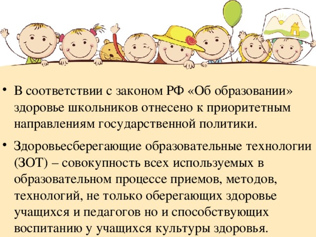 В соответствии с законом РФ «Об образовании» здоровье школьников отнесено к приоритетным направлениям государственной политики. Здоровьесберегающие образовательные технологии (ЗОТ) – совокупность всех используемых в образовательном процессе приемов, методов, технологий, не только оберегающих здоровье учащихся и педагогов но и способствующих воспитанию у учащихся культуры здоровья. 