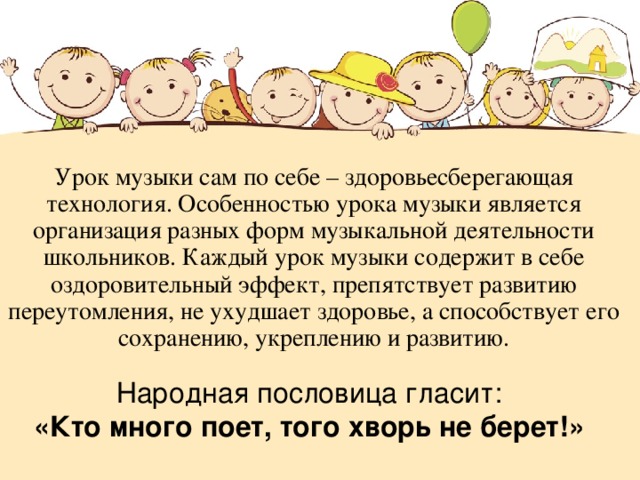 Урок музыки сам по себе – здоровьесберегающая технология. Особенностью урока музыки является организация разных форм музыкальной деятельности школьников. Каждый урок музыки содержит в себе оздоровительный эффект, препятствует развитию переутомления, не ухудшает здоровье, а способствует его сохранению, укреплению и развитию. Народная пословица гласит: «Кто много поет, того хворь не берет!» 