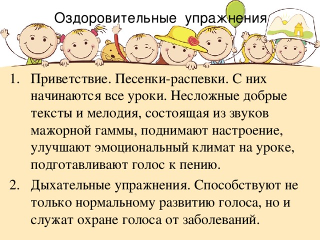 Оздоровительные упражнения Приветствие. Песенки-распевки. С них начинаются все уроки. Несложные добрые тексты и мелодия, состоящая из звуков мажорной гаммы, поднимают настроение, улучшают эмоциональный климат на уроке, подготавливают голос к пению.  Дыхательные упражнения. Способствуют не только нормальному развитию голоса, но и служат охране голоса от заболеваний.   