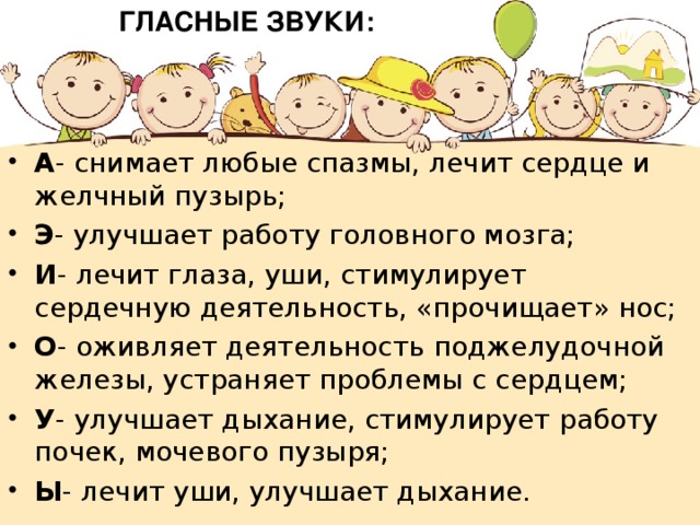 ГЛАСНЫЕ ЗВУКИ: А - снимает любые спазмы, лечит сердце и желчный пузырь; Э - улучшает работу головного мозга; И - лечит глаза, уши, стимулирует сердечную деятельность, «прочищает» нос; О - оживляет деятельность поджелудочной железы, устраняет проблемы с сердцем; У - улучшает дыхание, стимулирует работу почек, мочевого пузыря; Ы - лечит уши, улучшает дыхание. 