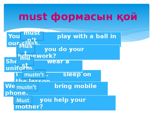 must формасын қой mustn’t You … play with a ball in our class. … you do your homework? Must must She … wear a uniform. I … sleep on the lesson. We … bring mobile phone. … you help your mother?