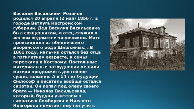 Василий Васильевич Розанов родился 20 апреля (2 мая) 1856 г. в городе Ветлуга Костромской губернии. Дед Василия Васильевича был священником, а отец служил в лесном ведомстве чиновником. Мать происходила из обедневшего дворянского рода Шишкиных. . В 1861 году, мальчик остался без отца в пятилетнем возрасте, и семья переехала в Кострому. Постоянные материальные затруднения мешали матери продолжить достойное существование. А в 14 лет будущий философ и писатель вообще остался сиротой. Он попал под опеку своего брата — Николая Васильевича, который, будучи учителем в гимназиях Симбирска и Нижнего Новгорода помогает ему получить гимнастическое и университетское образование. 