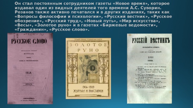 Он стал постоянным сотрудником газеты «Новое время», которое издавал один из видных деятелей того времени А.С. Суворин. Розанов также активно печатался и в других изданиях, таких как «Вопросы философии и психологии», «Русский вестник», «Русское обозрение», «Русский труд», «Новый путь», «Мир искусства», «Весы», «Золотое руно» и в газетах «Биржевые ведомости», «Гражданин», «Русское слово». 