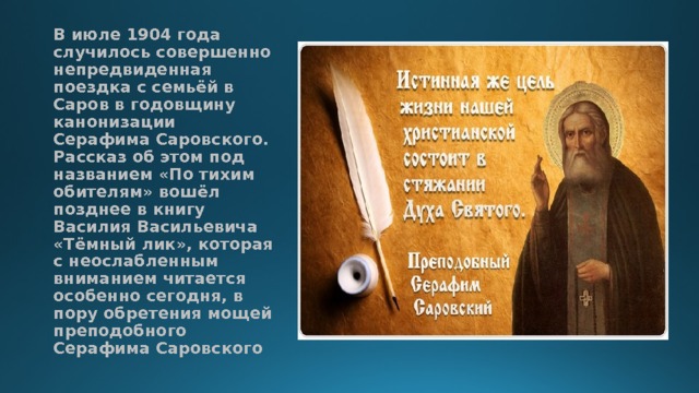 В июле 1904 года случилось совершенно непредвиденная поездка с семьёй в Саров в годовщину канонизации Серафима Саровского. Рассказ об этом под названием «По тихим обителям» вошёл позднее в книгу Василия Васильевича «Тёмный лик», которая с неослабленным вниманием читается особенно сегодня, в пору обретения мощей преподобного Серафима Саровского 