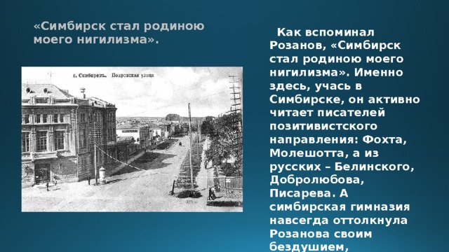 «Симбирск стал родиною моего нигилизма».  Как вспоминал Розанов, «Симбирск стал родиною моего нигилизма». Именно здесь, учась в Симбирске, он активно читает писателей позитивистского направления: Фохта, Молешотта, а из русских – Белинского, Добролюбова, Писарева. А симбирская гимназия навсегда оттолкнула Розанова своим бездушием, формальным подходом как к самому человеку вообще, так и к самой учебе. 