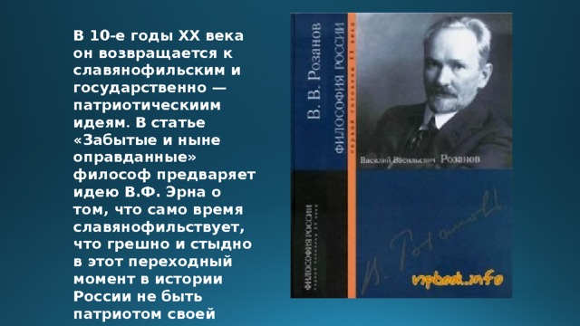 В 10-е годы ХХ века он возвращается к славянофильским и государственно — патриотическиим идеям . В статье «Забытые и ныне оправданные» философ предваряет идею В.Ф. Эрна о том, что само время славянофильствует, что грешно и стыдно в этот переходный момент в истории России не быть патриотом своей страны. 