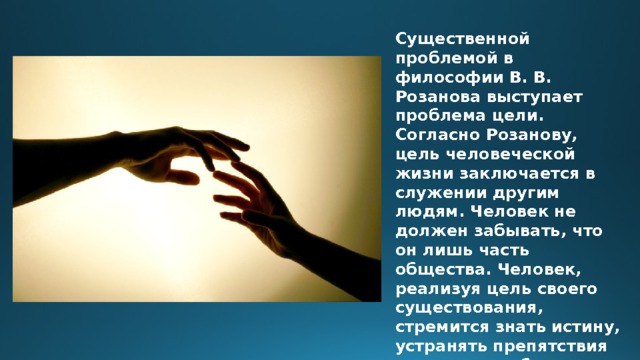 Существенной проблемой в философии В. В. Розанова выступает проблема цели. Согласно Розанову, цель человеческой жизни заключается в служении другим людям. Человек не должен забывать, что он лишь часть общества. Человек, реализуя цель своего существования, стремится знать истину, устранять препятствия на путях к добру и сохранять свою свободу. В этом заключаются три его предназначения. 