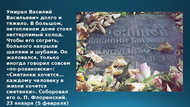 Умирал Василий Васильевич долго и тяжело. В большом, нетопленом доме стоял нестерпимый холод. Чтобы его согреть, больного накрыли шалями и шубами. Он жаловался, только иногда говорил совсем «по-розановски»: «Сметанки хочется… каждому человеку в жизни хочется сметанки». Соборовал его о. П. Флоренский. 23 января (5 февраля) 1919 году. В.В. Розанов умер от истощения. 