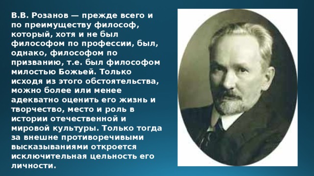 В.В. Розанов — прежде всего и по преимуществу философ, который, хотя и не был философом по профессии, был, однако, философом по призванию, т.е. был философом милостью Божьей. Только исходя из этого обстоятельства, можно более или менее адекватно оценить его жизнь и творчество, место и роль в истории отечественной и мировой культуры. Только тогда за внешне противоречивыми высказываниями откроется исключительная цельность его личности. 