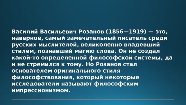 Василий Васильевич Розанов (1856—1919) — это, наверное, самый замечательный писатель среди русских мыслителей, великолепно владевший стилем, познавший магию слова. Он не создал какой-то определенной философской системы, да и не стремился к тому. Но Розанов стал основателем оригинального стиля философствования, который некоторые исследователи называют философским импрессионизмом.   Перевезенцев С. В. 
