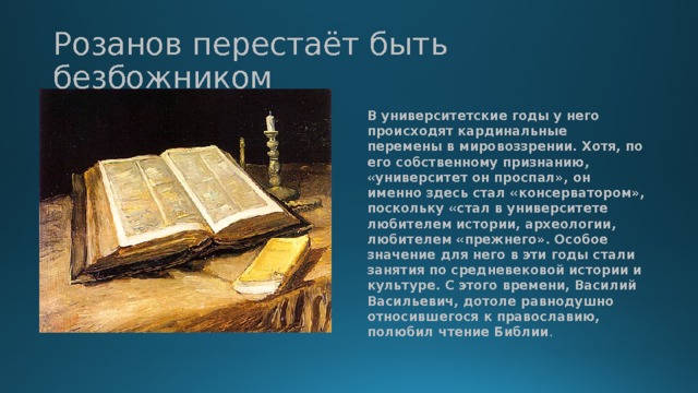 Розанов перестаёт быть безбожником В университетские годы у него происходят кардинальные перемены в мировоззрении. Хотя, по его собственному признанию, «университет он проспал», он именно здесь стал «консерватором», поскольку «стал в университете любителем истории, археологии, любителем «прежнего». Особое значение для него в эти годы стали занятия по средневековой истории и культуре. С этого времени, Василий Васильевич, дотоле равнодушно относившегося к православию, полюбил чтение Библии . 