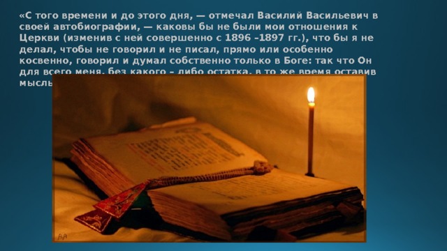 «С того времени и до этого дня, — отмечал Василий Васильевич в своей автобиографии, — каковы бы не были мои отношения к Церкви (изменив с ней совершенно с 1896 –1897 гг.), что бы я не делал, чтобы не говорил и не писал, прямо или особенно косвенно, говорил и думал собственно только в Боге: так что Он для всего меня, без какого – либо остатка, в то же время оставив мысль свободною и энергичною в отношении всех тем». 