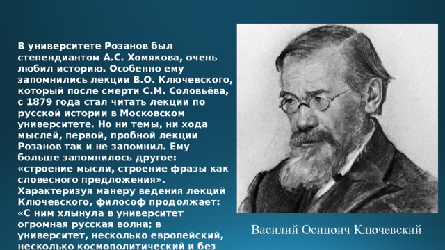 В университете Розанов был степендиантом А.С. Хомякова, очень любил историю. Особенно ему запомнились лекции В.О. Ключевского, который после смерти С.М. Соловьёва, с 1879 года стал читать лекции по русской истории в Московском университете. Но ни темы, ни хода мыслей, первой, пробной лекции Розанов так и не запомнил. Ему больше запомнилось другое: «строение мысли, строение фразы как словесного предложения». Характеризуя манеру ведения лекций Ключевского, философ продолжает: «С ним хлынула в университет огромная русская волна; в университет, несколько европейский, несколько космополитический и без определённого вкуса. И всё это от вражды к кому-нибудь, к чему-нибудь».   Василий Осипоич Ключевский 