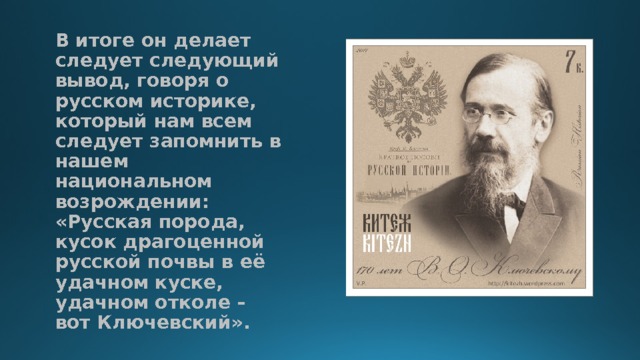 В итоге он делает следует следующий вывод, говоря о русском историке, который нам всем следует запомнить в нашем национальном возрождении: «Русская порода, кусок драгоценной русской почвы в её удачном куске, удачном отколе – вот Ключевский».   