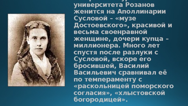 На третьем курсе университета Розанов женится на Аполлинарии Сусловой – «музе Достоевского», красивой и весьма своенравной женщине, дочери купца – миллионера. Много лет спустя после разлуки с Сусловой, вскоре его бросившей, Василий Васильевич сравнивал её по темпераменту с «раскольницей поморского согласия», «хлыстовской богородицей».   