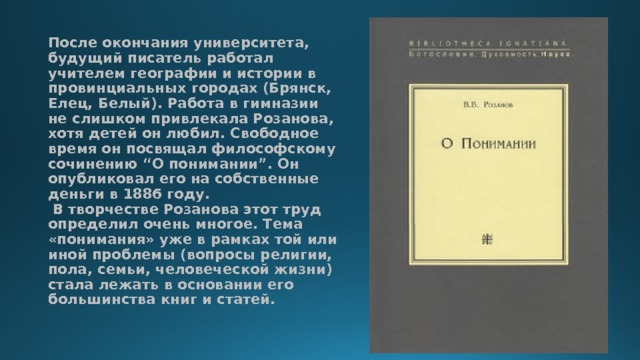 После окончания университета, будущий писатель работал учителем географии и истории в провинциальных городах (Брянск, Елец, Белый). Работа в гимназии не слишком привлекала Розанова, хотя детей он любил. Свободное время он посвящал философскому сочинению “О понимании”. Он опубликовал его на собственные деньги в 1886 году.   В творчестве Розанова этот труд определил очень многое. Тема «понимания» уже в рамках той или иной проблемы (вопросы религии, пола, семьи, человеческой жизни) стала лежать в основании его большинства книг и статей.    