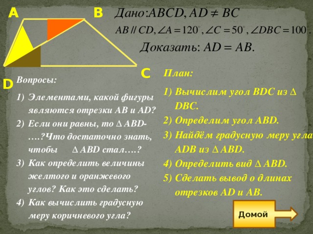 В А С План: Вычислим угол BDC из ∆ DBC. Определим угол ABD. Найдём градусную меру угла ADВ из ∆ AВD. Определить вид Δ ABD. Сделать вывод о длинах отрезков AD и AB.  D Вопросы: Элементами, какой фигуры являются отрезки АВ и AD? Если они равны, то Δ ABD-….?Что достаточно знать, чтобы  Δ ABD стал….? Как определить величины желтого и оранжевого углов? Как это сделать? Как вычислить градусную меру коричневого угла? Домой 