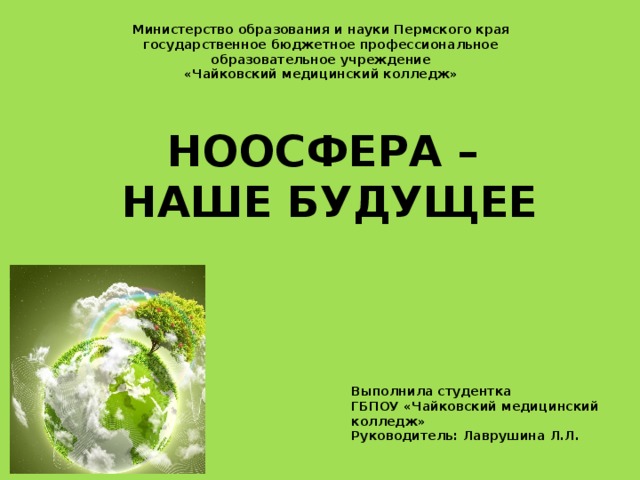 Министерство образования и науки Пермского края государственное бюджетное профессиональное образовательное учреждение «Чайковский медицинский колледж» Ноосфера –  наше будущее Выполнила студентка ГБПОУ «Чайковский медицинский колледж» Руководитель: Лаврушина Л.Л. 