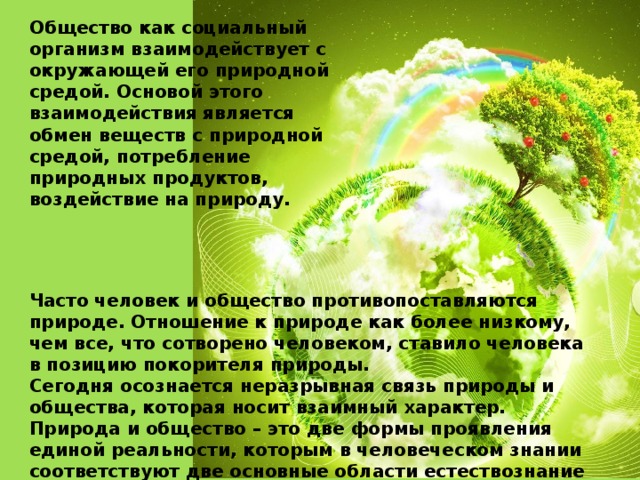 Общество как социальный организм взаимодействует с окружающей его природной средой. Основой этого взаимодействия является обмен веществ с природной средой, потребление природных продуктов, воздействие на природу. Часто человек и общество противопоставляются природе. Отношение к природе как более низкому, чем все, что сотворено человеком, ставило человека в позицию покорителя природы. Сегодня осознается неразрывная связь природы и общества, которая носит взаимный характер. Природа и общество – это две формы проявления единой реальности, которым в человеческом знании соответствуют две основные области естествознание и обществознание.  