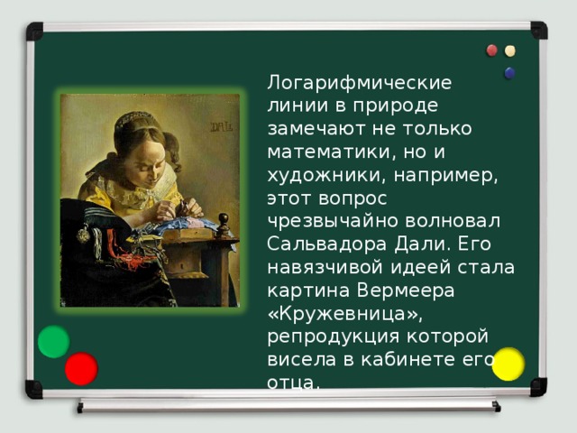 Логарифмические линии в природе замечают не только математики, но и художники, например, этот вопрос чрезвычайно волновал Сальвадора Дали. Его навязчивой идеей стала картина Вермеера «Кружевница», репродукция которой висела в кабинете его отца. 