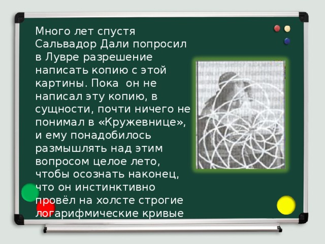 Много лет спустя Сальвадор Дали попросил в Лувре разрешение написать копию с этой картины. Пока он не написал эту копию, в сущности, почти ничего не понимал в «Кружевнице», и ему понадобилось размышлять над этим вопросом целое лето, чтобы осознать наконец, что он инстинктивно провёл на холсте строгие логарифмические кривые 