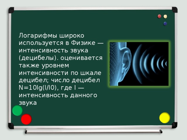 Логарифмы широко используется в Физике — интенсивность звука (децибелы). оценивается также уровнем интенсивности по шкале децибел; число децибел N=10lg(I/I0), где I — интенсивность данного звука 