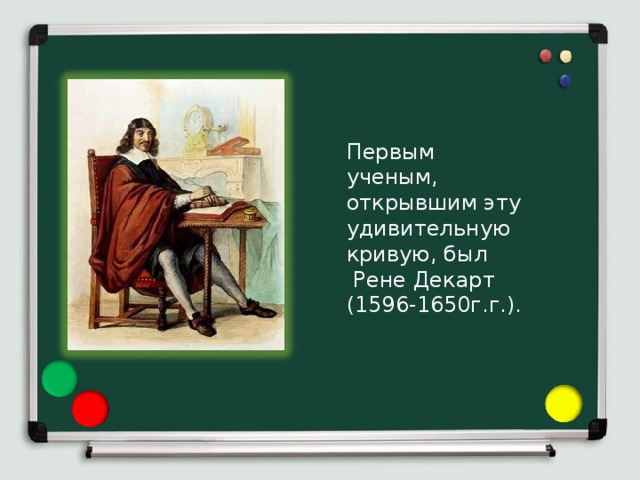 Первым ученым, открывшим эту удивительную кривую, был  Рене Декарт (1596-1650г.г.). 