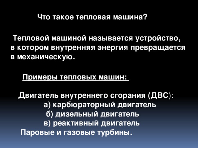 Что такое тепловая машина?  Тепловой машиной называется устройство, в котором внутренняя энергия превращается в механическую.    Примеры тепловых машин: Двигатель внутреннего сгорания (ДВС ):  а) карбюраторный двигатель  б) дизельный двигатель  в) реактивный двигатель  Паровые и газовые турбины.   