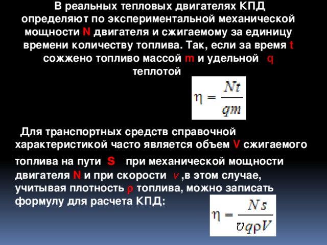  В реальных тепловых двигателях КПД определяют по экспериментальной механической мощности N двигателя и сжигаемому за единицу времени количеству топлива. Так, если за время t сожжено топливо массой m и удельной т q теплотой  сгорания  то  Для транспортных средств справочной характеристикой часто является объем V сжигаемого топлива на пути s при механической мощности двигателя N и при скорости v   ,в этом случае, учитывая плотность r топлива, можно записать формулу для расчета КПД: 3 