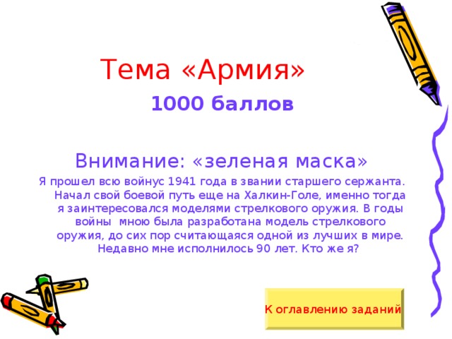 Тема «Армия» 1000 баллов  Внимание: «зеленая маска» Я прошел всю войнус 1941 года в звании старшего сержанта. Начал свой боевой путь еще на Халкин-Голе, именно тогда я заинтересовался моделями стрелкового оружия. В годы войны мною была разработана модель стрелкового оружия, до сих пор считающаяся одной из лучших в мире. Недавно мне исполнилось 90 лет. Кто же я? К оглавлению заданий  