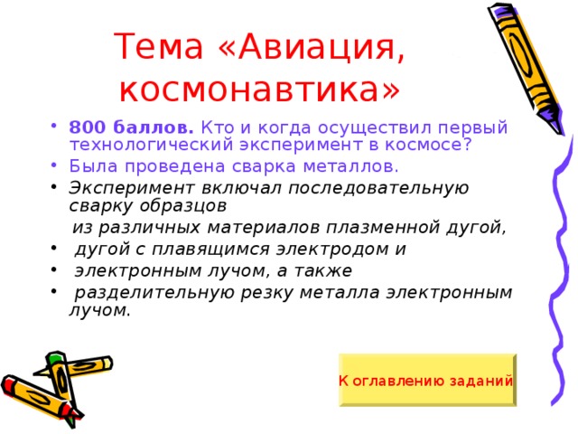 Тема «Авиация, космонавтика» 800 баллов. Кто и когда осуществил первый технологический эксперимент в космосе? Была проведена сварка металлов. Эксперимент включал последовательную сварку образцов  из различных материалов плазменной дугой,  дугой с плавящимся электродом и  электронным лучом, а также  разделительную резку металла электронным лучом.  К оглавлению заданий  