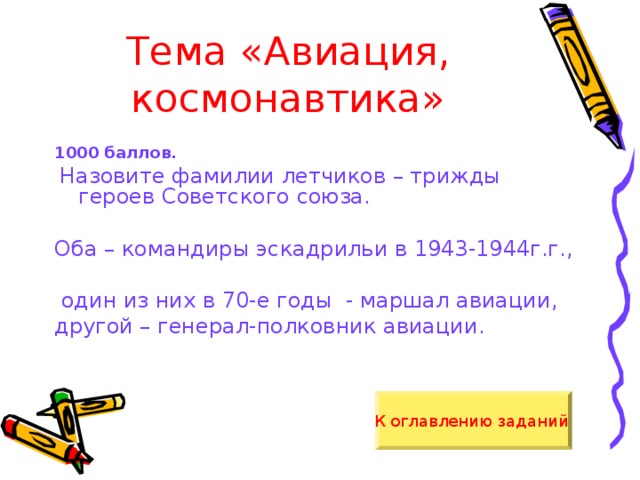 Тема «Авиация, космонавтика» 1000 баллов.  Назовите фамилии летчиков – трижды героев Советского союза. Оба – командиры эскадрильи в 1943-1944г.г.,  один из них в 70-е годы - маршал авиации, другой – генерал-полковник авиации. К оглавлению заданий  