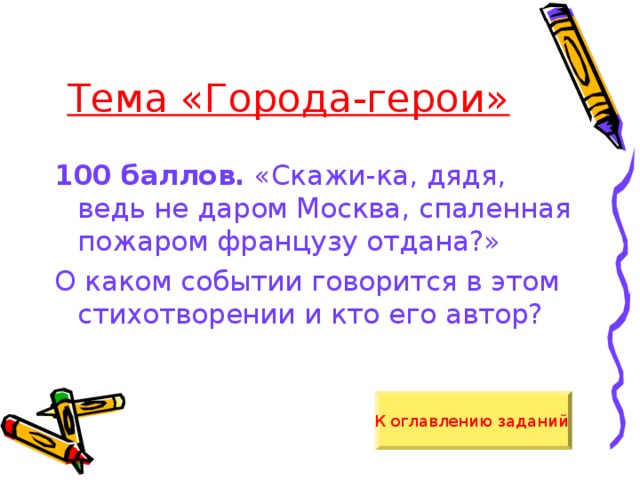 Тема «Города-герои» 100 баллов. «Скажи-ка, дядя, ведь не даром Москва, спаленная пожаром французу отдана?» О каком событии говорится в этом стихотворении и кто его автор? К оглавлению заданий  