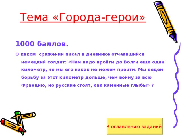 Тема «Города-герои» 1000 баллов. О каком сражении писал в дневнике отчаявшийся немецкий солдат: «Нам надо пройти до Волги еще один километр, но мы его никак не можем пройти. Мы ведем борьбу за этот километр дольше, чем войну за всю Францию, но русские стоят, как каменные глыбы» ? К оглавлению заданий  